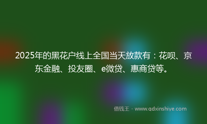 2025年的黑花户线上全国当天放款有：花呗、京东金融、投友圈、e微贷、惠商贷等。