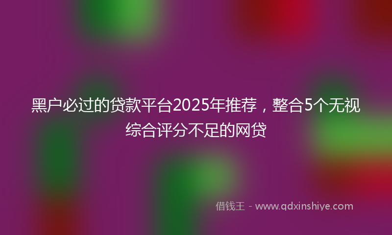 黑户必过的贷款平台2025年推荐，整合5个无视综合评分不足的网贷