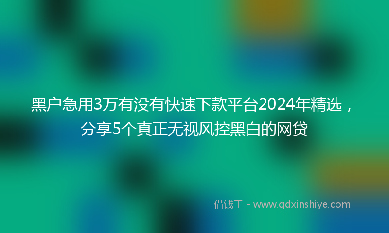 黑户急用3万有没有快速下款平台2024年精选，分享5个真正无视风控黑白的网贷