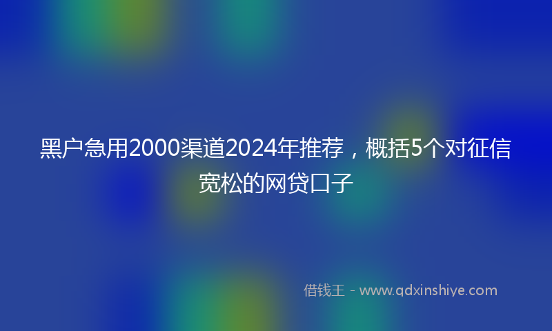 黑户急用2000渠道2024年推荐，概括5个对征信宽松的网贷口子