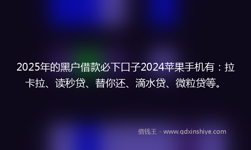 2025年的黑户借款必下口子2024苹果手机有：拉卡拉、读秒贷、替你还、滴水贷、微粒贷等。