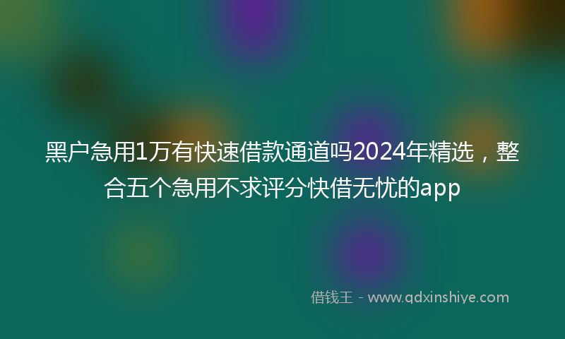 黑户急用1万有快速借款通道吗2024年精选，整合五个急用不求评分快借无忧的app