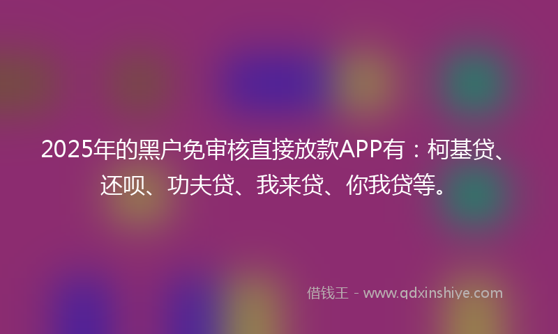 2025年的黑户免审核直接放款APP有：柯基贷、还呗、功夫贷、我来贷、你我贷等。