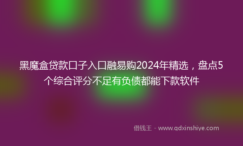 黑魔盒贷款口子入口融易购2024年精选，盘点5个综合评分不足有负债都能下款软件