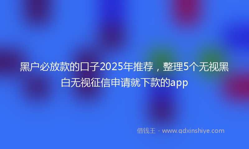 黑户必放款的口子2025年推荐，整理5个无视黑白无视征信申请就下款的app