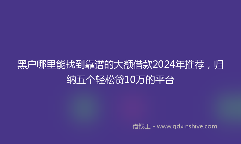 黑户哪里能找到靠谱的大额借款2024年推荐，归纳五个轻松贷10万的平台