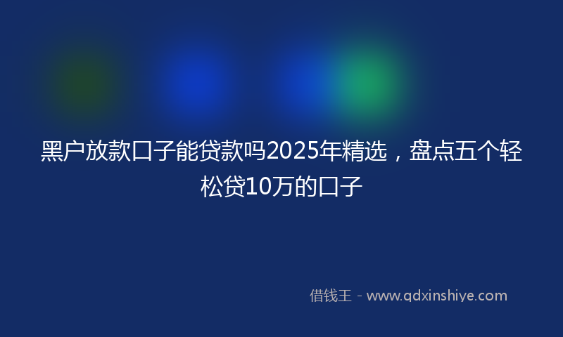 黑户放款口子能贷款吗2025年精选，盘点五个轻松贷10万的口子