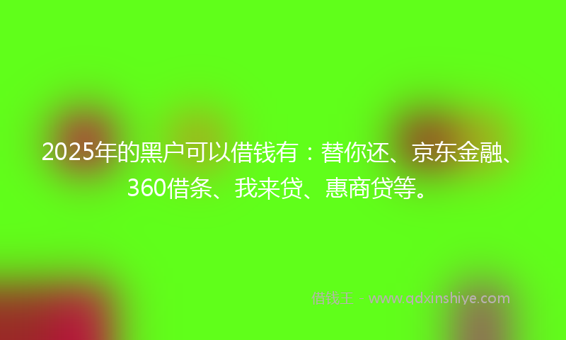 2025年的黑户可以借钱有：替你还、京东金融、360借条、我来贷、惠商贷等。