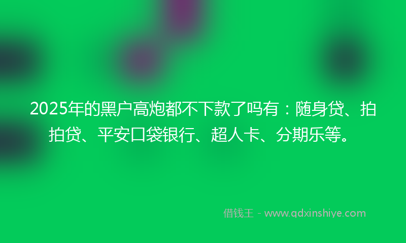 2025年的黑户高炮都不下款了吗有：随身贷、拍拍贷、平安口袋银行、超人卡、分期乐等。