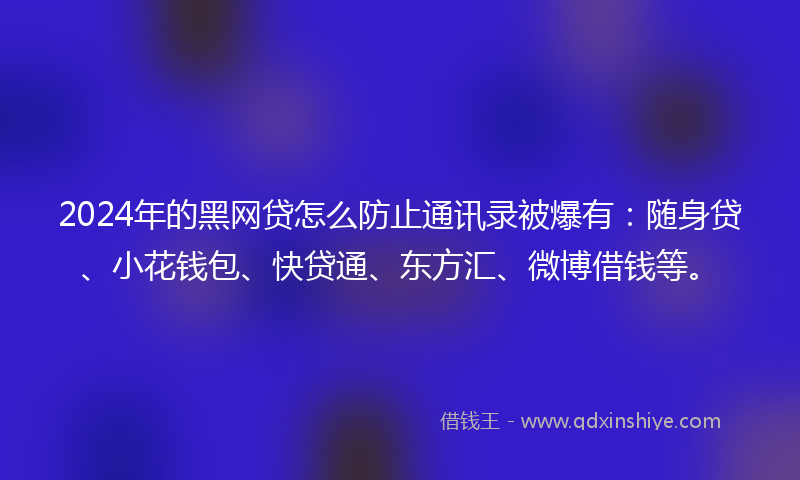 2024年的黑网贷怎么防止通讯录被爆有：随身贷、小花钱包、快贷通、东方汇、微博借钱等。