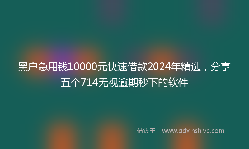 黑户急用钱10000元快速借款2024年精选，分享五个714无视逾期秒下的软件