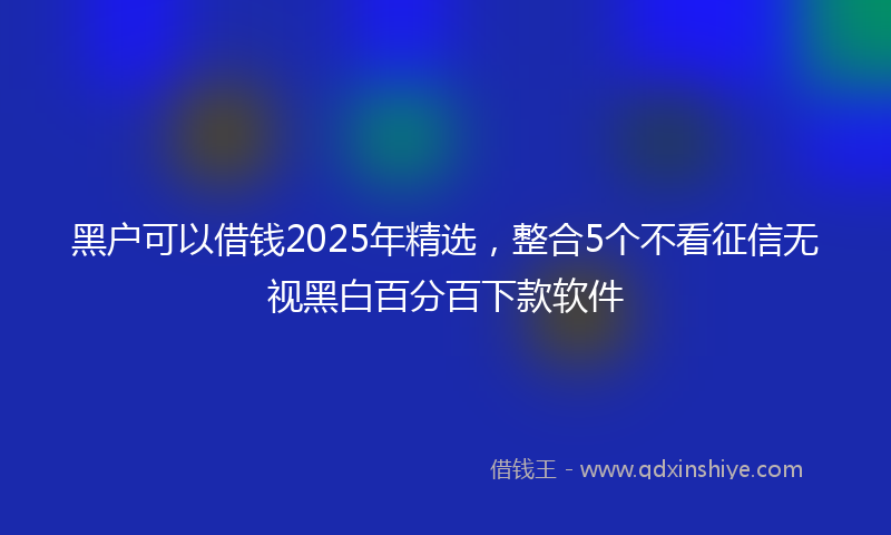 黑户可以借钱2025年精选，整合5个不看征信无视黑白百分百下款软件