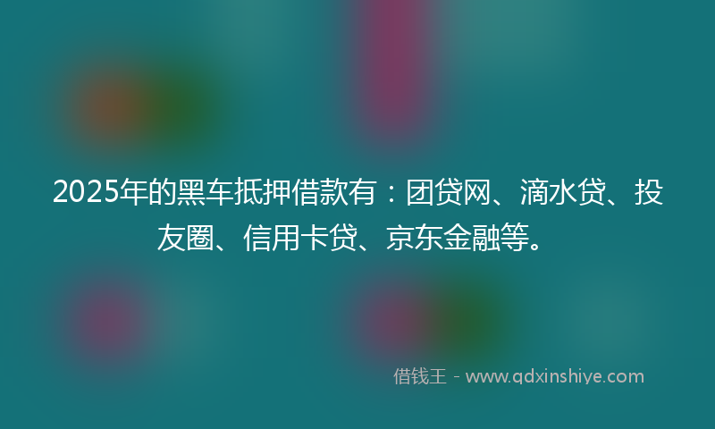 2025年的黑车抵押借款有：团贷网、滴水贷、投友圈、信用卡贷、京东金融等。