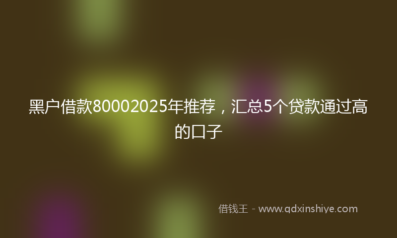 黑户借款80002025年推荐，汇总5个贷款通过高的口子
