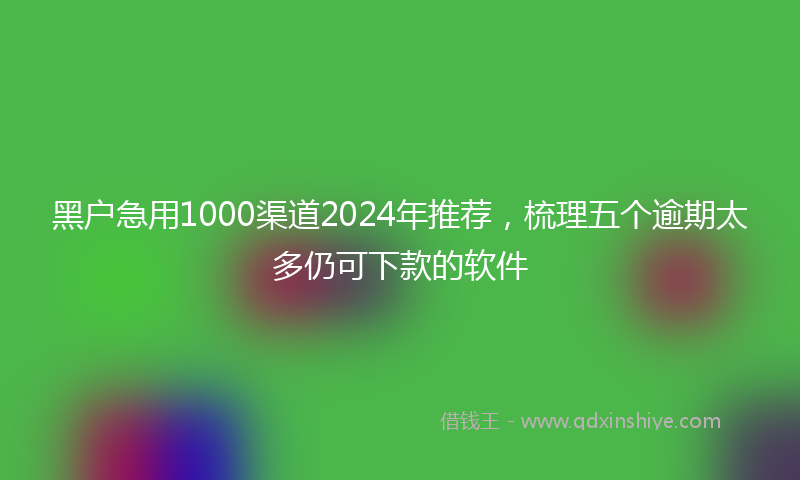 黑户急用1000渠道2024年推荐，梳理五个逾期太多仍可下款的软件