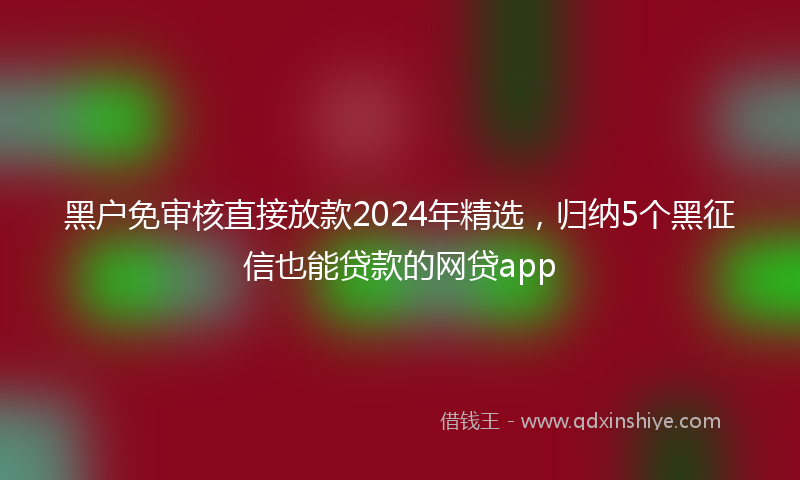 黑户免审核直接放款2024年精选，归纳5个黑征信也能贷款的网贷app