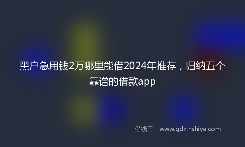 黑户急用钱2万哪里能借2024年推荐，归纳五个靠谱的借款app