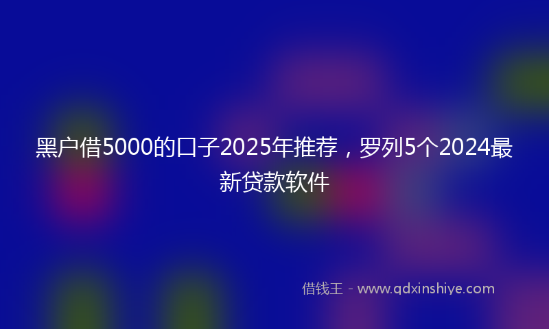 黑户借5000的口子2025年推荐，罗列5个2024最新贷款软件