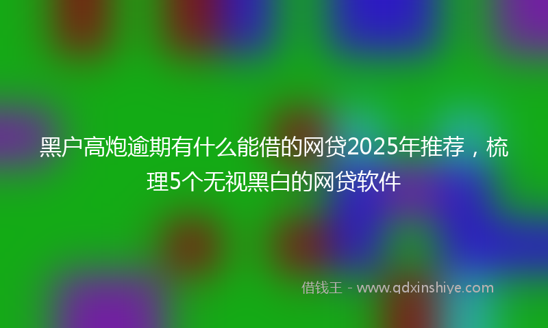 黑户高炮逾期有什么能借的网贷2025年推荐，梳理5个无视黑白的网贷软件