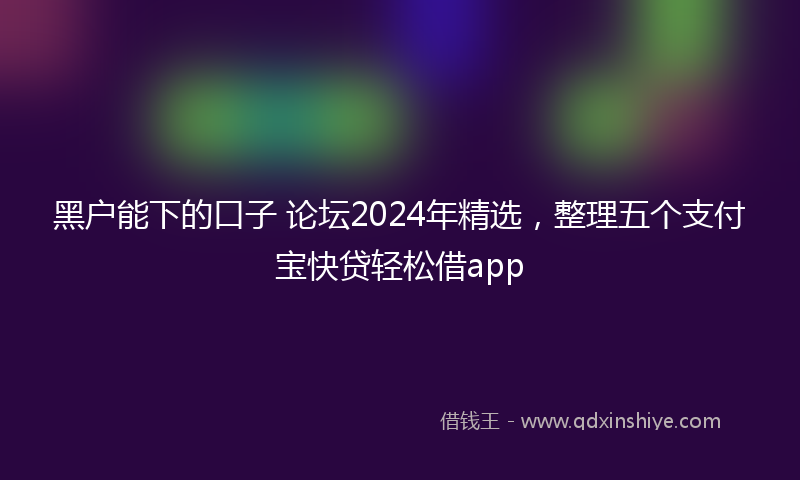黑户能下的口子 论坛2024年精选，整理五个支付宝快贷轻松借app