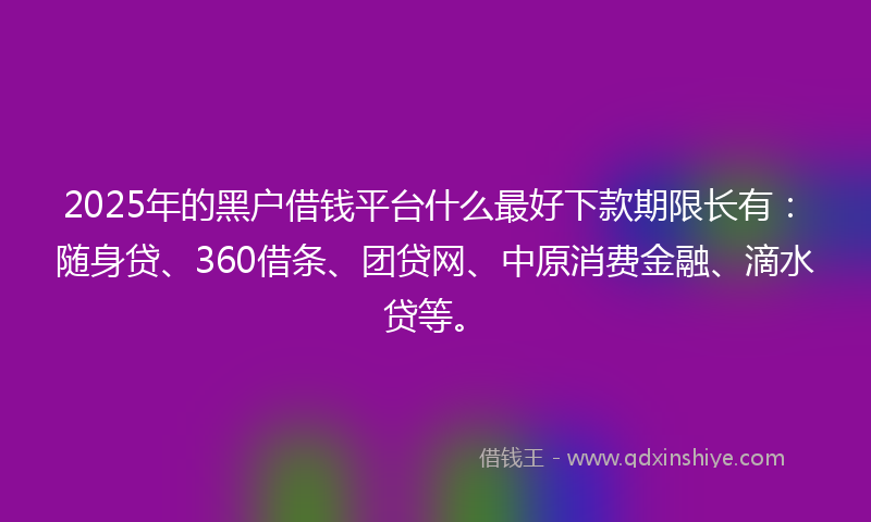 2025年的黑户借钱平台什么最好下款期限长有：随身贷、360借条、团贷网、中原消费金融、滴水贷等。