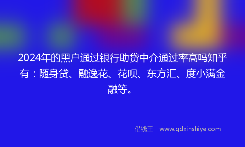 2024年的黑户通过银行助贷中介通过率高吗知乎有：随身贷、融逸花、花呗、东方汇、度小满金融等。