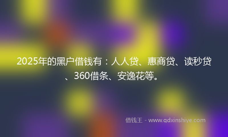 2025年的黑户借钱有：人人贷、惠商贷、读秒贷、360借条、安逸花等。