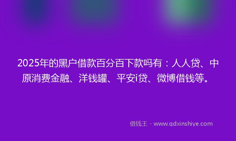 2025年的黑户借款百分百下款吗有：人人贷、中原消费金融、洋钱罐、平安i贷、微博借钱等。