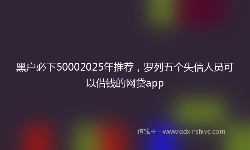 黑户必下50002025年推荐，罗列五个失信人员可以借钱的网贷app