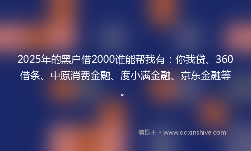 2025年的黑户借2000谁能帮我有：你我贷、360借条、中原消费金融、度小满金融、京东金融等。