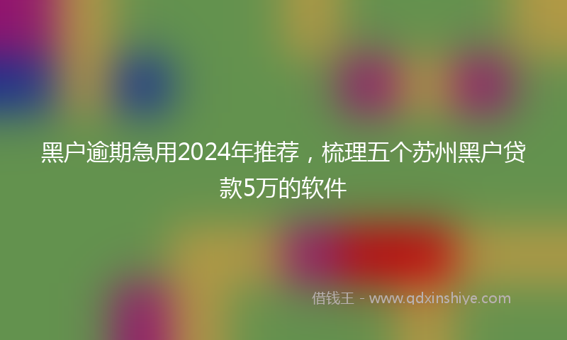 黑户逾期急用2024年推荐，梳理五个苏州黑户贷款5万的软件