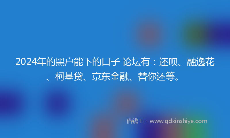 2024年的黑户能下的口子 论坛有：还呗、融逸花、柯基贷、京东金融、替你还等。