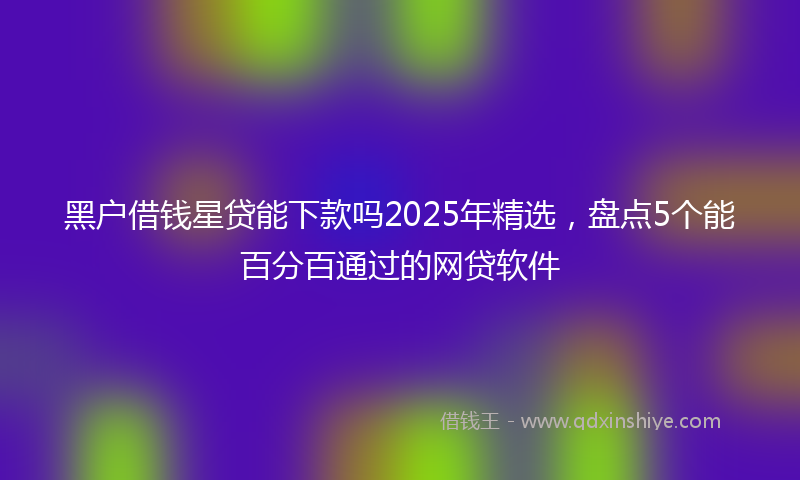 黑户借钱星贷能下款吗2025年精选，盘点5个能百分百通过的网贷软件