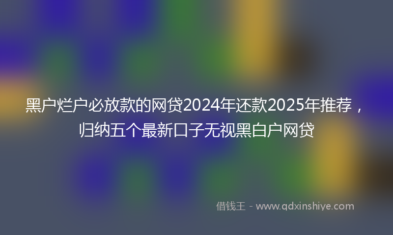 黑户烂户必放款的网贷2024年还款2025年推荐，归纳五个最新口子无视黑白户网贷