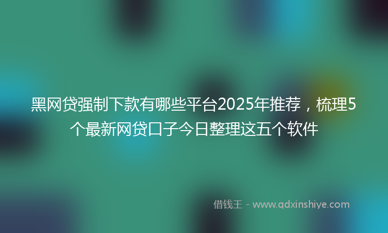 黑网贷强制下款有哪些平台2025年推荐，梳理5个最新网贷口子今日整理这五个软件