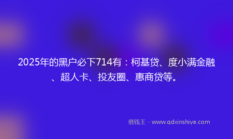 2025年的黑户必下714有：柯基贷、度小满金融、超人卡、投友圈、惠商贷等。