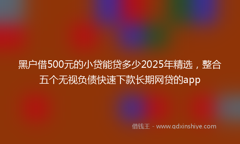 黑户借500元的小贷能贷多少2025年精选，整合五个无视负债快速下款长期网贷的app