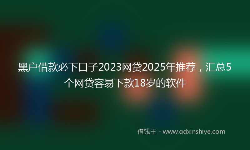 黑户借款必下口子2023网贷2025年推荐，汇总5个网贷容易下款18岁的软件