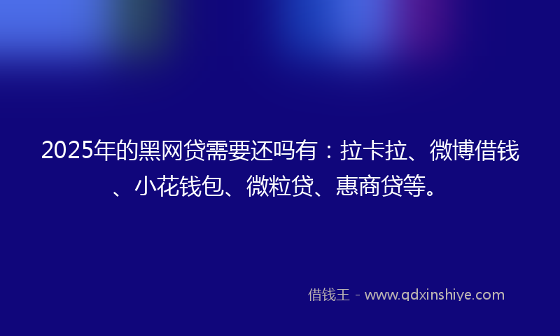 2025年的黑网贷需要还吗有：拉卡拉、微博借钱、小花钱包、微粒贷、惠商贷等。