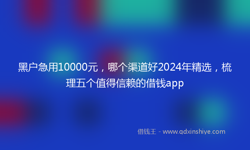 黑户急用10000元，哪个渠道好2024年精选，梳理五个值得信赖的借钱app