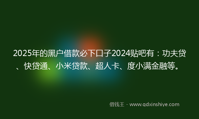 2025年的黑户借款必下口子2024贴吧有：功夫贷、快贷通、小米贷款、超人卡、度小满金融等。