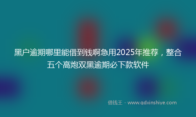 黑户逾期哪里能借到钱啊急用2025年推荐，整合五个高炮双黑逾期必下款软件