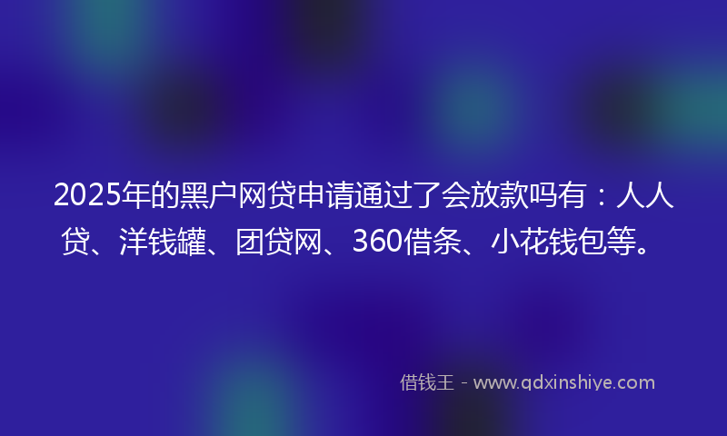 2025年的黑户网贷申请通过了会放款吗有：人人贷、洋钱罐、团贷网、360借条、小花钱包等。