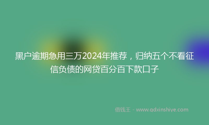 黑户逾期急用三万2024年推荐，归纳五个不看征信负债的网贷百分百下款口子