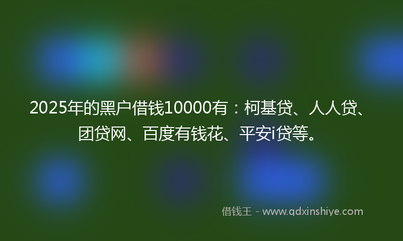 2025年的黑户借钱10000有：柯基贷、人人贷、团贷网、百度有钱花、平安i贷等。