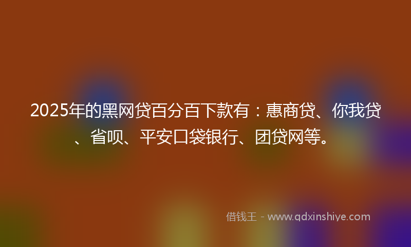 2025年的黑网贷百分百下款有：惠商贷、你我贷、省呗、平安口袋银行、团贷网等。