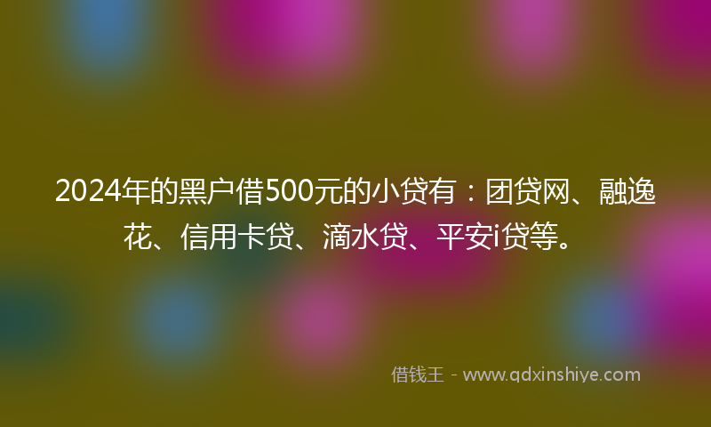 2024年的黑户借500元的小贷有：团贷网、融逸花、信用卡贷、滴水贷、平安i贷等。