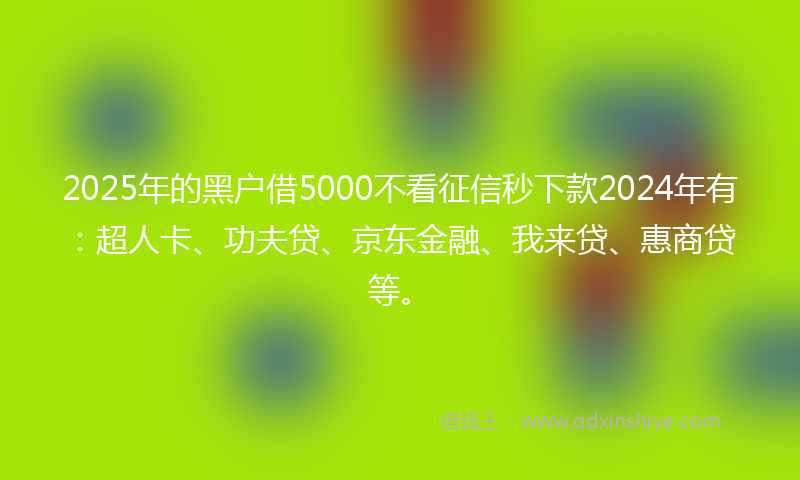2025年的黑户借5000不看征信秒下款2024年有：超人卡、功夫贷、京东金融、我来贷、惠商贷等。