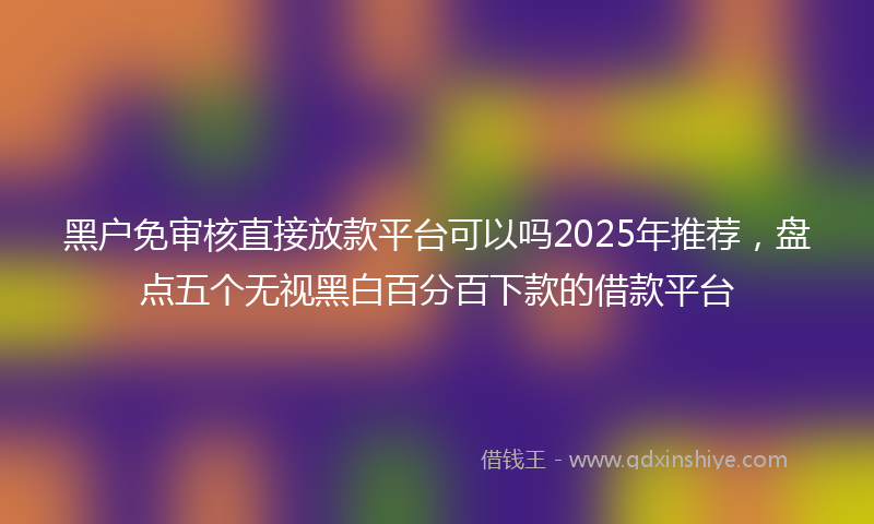 黑户免审核直接放款平台可以吗2025年推荐，盘点五个无视黑白百分百下款的借款平台
