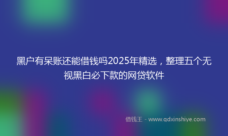 黑户有呆账还能借钱吗2025年精选，整理五个无视黑白必下款的网贷软件
